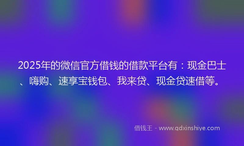 2025年的微信官方借钱的借款平台有：现金巴士、嗨购、速享宝钱包、我来贷、现金贷速借等。