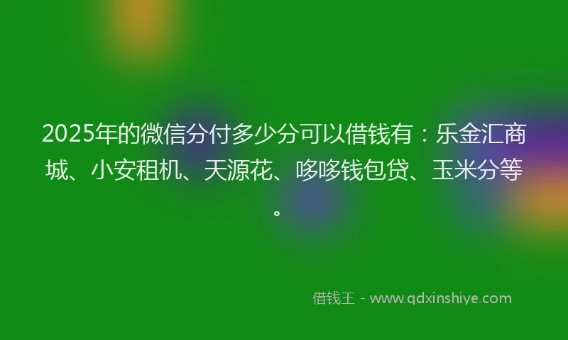 2025年的微信分付多少分可以借钱有：乐金汇商城、小安租机、天源花、哆哆钱包贷、玉米分等。