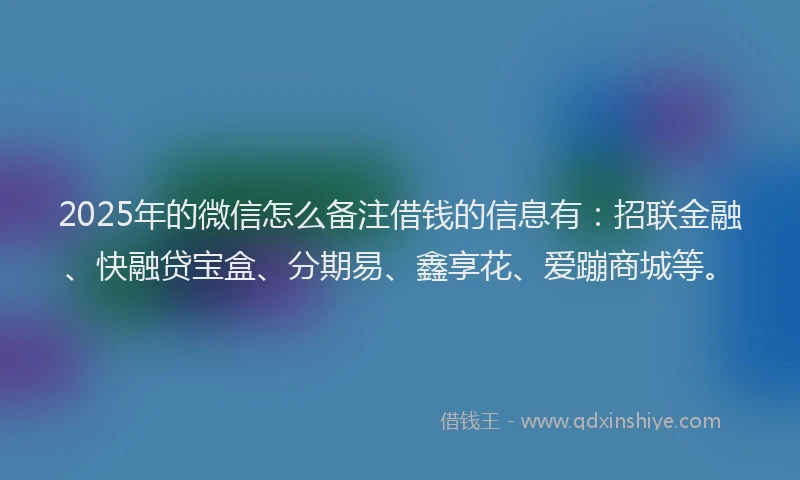 2025年的微信怎么备注借钱的信息有：招联金融、快融贷宝盒、分期易、鑫享花、爱蹦商城等。