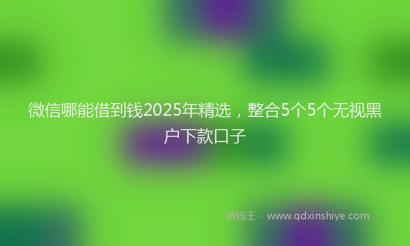 微信哪能借到钱2025年精选，整合5个5个无视黑户下款口子