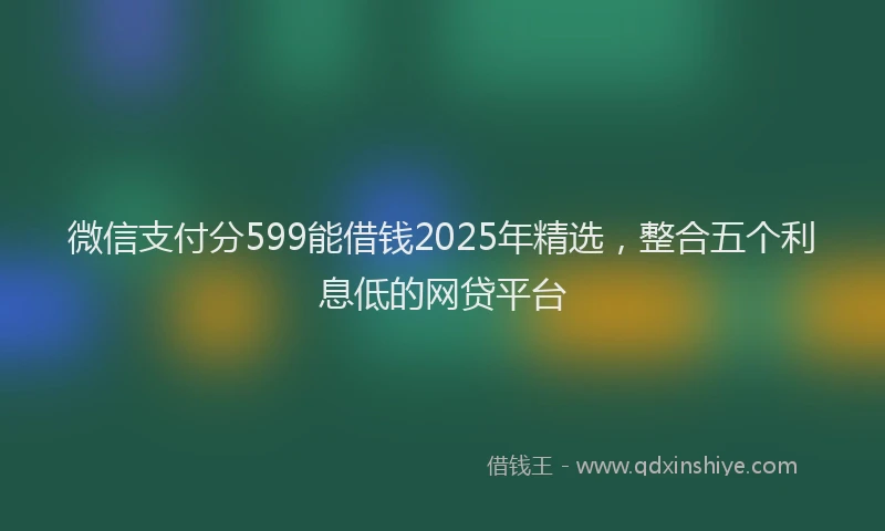 微信支付分599能借钱2025年精选，整合五个利息低的网贷平台