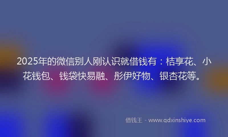 2025年的微信别人刚认识就借钱有：桔享花、小花钱包、钱袋快易融、彤伊好物、银杏花等。