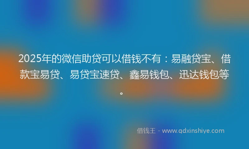 2025年的微信助贷可以借钱不有：易融贷宝、借款宝易贷、易贷宝速贷、鑫易钱包、迅达钱包等。