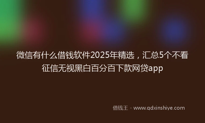 微信有什么借钱软件2025年精选，汇总5个不看征信无视黑白百分百下款网贷app