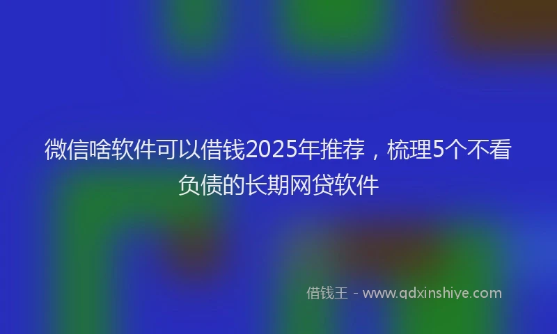 微信啥软件可以借钱2025年推荐，梳理5个不看负债的长期网贷软件