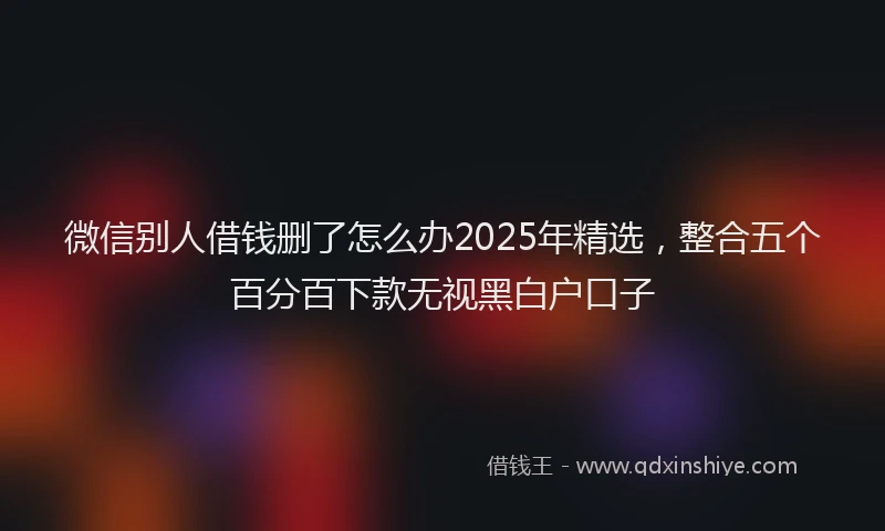 微信别人借钱删了怎么办2025年精选，整合五个百分百下款无视黑白户口子