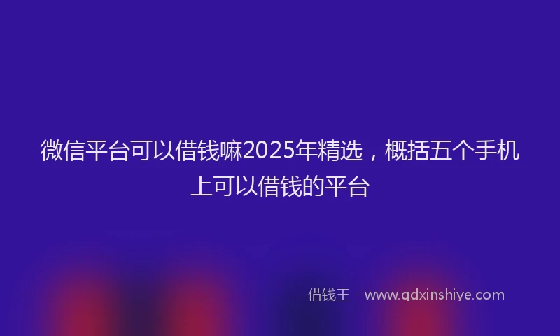 微信平台可以借钱嘛2025年精选，概括五个手机上可以借钱的平台