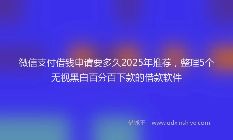 微信支付借钱申请要多久2025年推荐，整理5个无视黑白百分百下款的借款软件