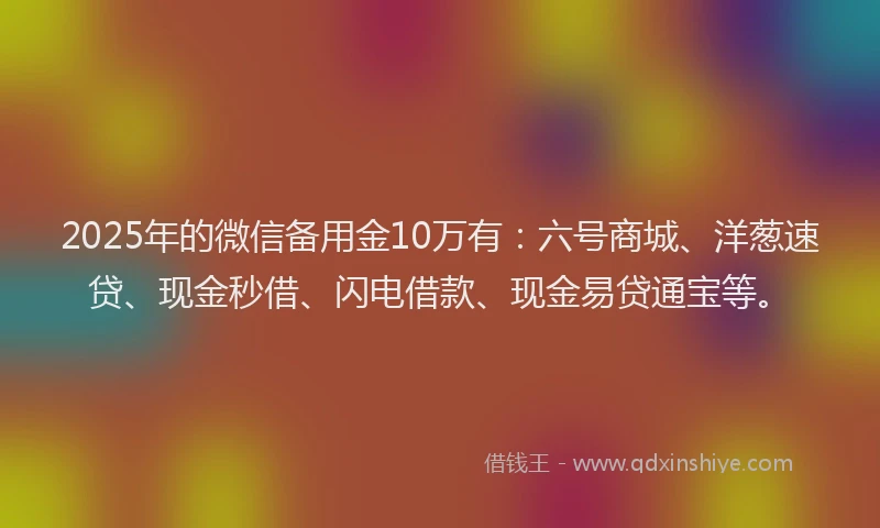 2025年的微信备用金10万有：六号商城、洋葱速贷、现金秒借、闪电借款、现金易贷通宝等。