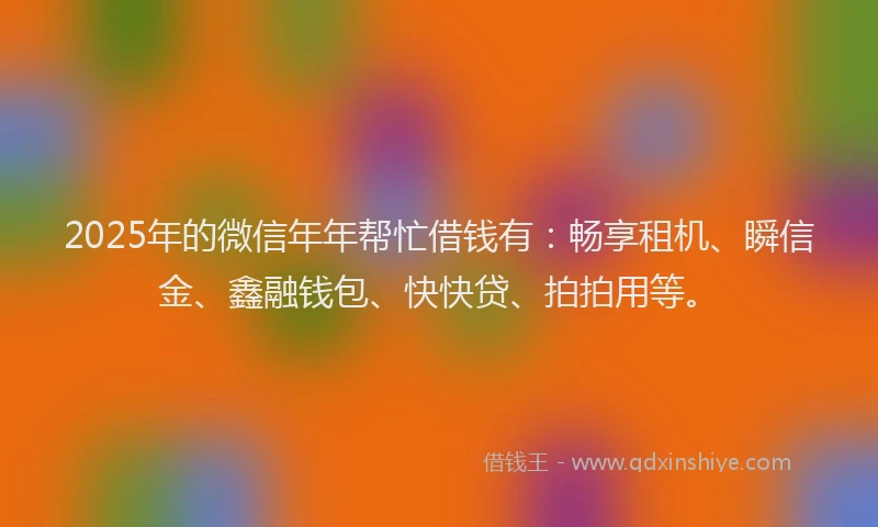 2025年的微信年年帮忙借钱有：畅享租机、瞬信金、鑫融钱包、快快贷、拍拍用等。