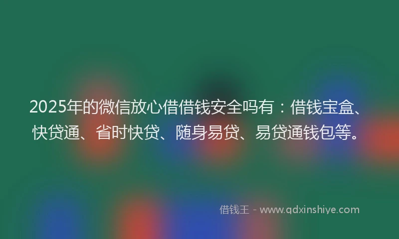 2025年的微信放心借借钱安全吗有：借钱宝盒、快贷通、省时快贷、随身易贷、易贷通钱包等。