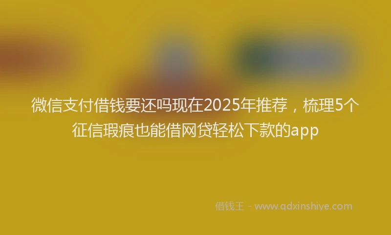 微信支付借钱要还吗现在2025年推荐，梳理5个征信瑕疵也能借网贷轻松下款的app