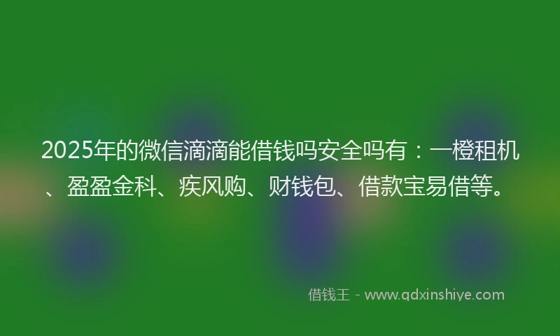 2025年的微信滴滴能借钱吗安全吗有：一橙租机、盈盈金科、疾风购、财钱包、借款宝易借等。