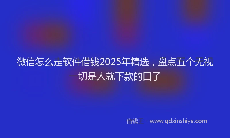 微信怎么走软件借钱2025年精选，盘点五个无视一切是人就下款的口子