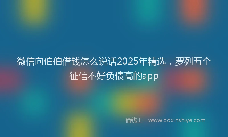 微信向伯伯借钱怎么说话2025年精选，罗列五个征信不好负债高的app