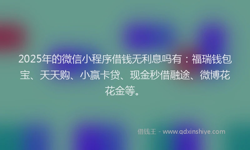 2025年的微信小程序借钱无利息吗有：福瑞钱包宝、天天购、小赢卡贷、现金秒借融途、微博花花金等。
