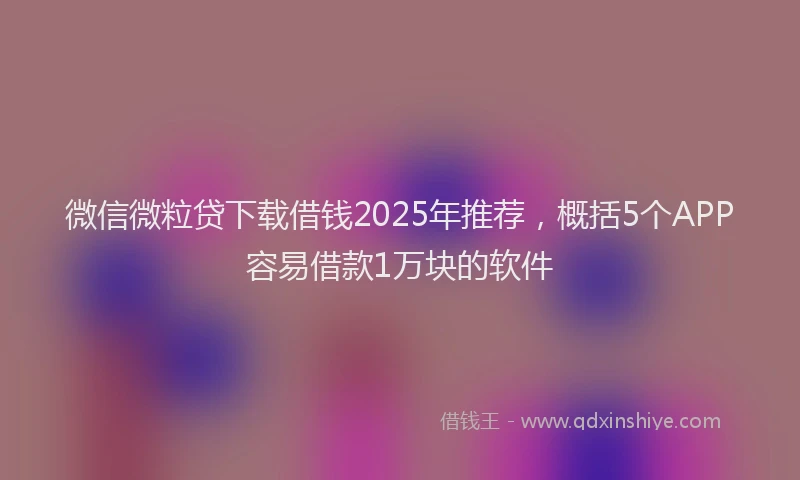 微信微粒贷下载借钱2025年推荐，概括5个APP容易借款1万块的软件