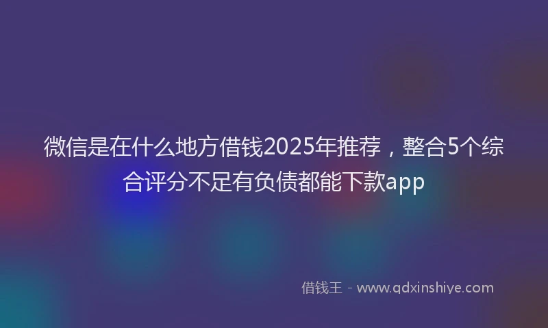 微信是在什么地方借钱2025年推荐，整合5个综合评分不足有负债都能下款app