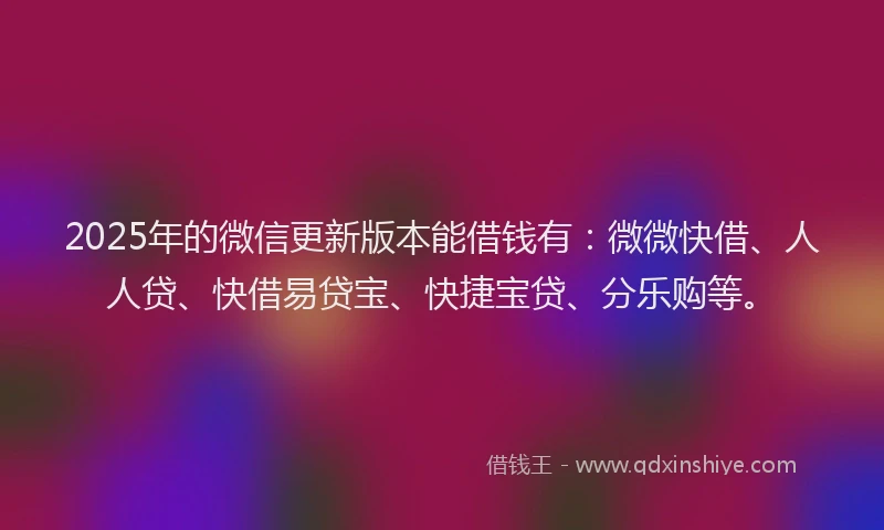 2025年的微信更新版本能借钱有：微微快借、人人贷、快借易贷宝、快捷宝贷、分乐购等。