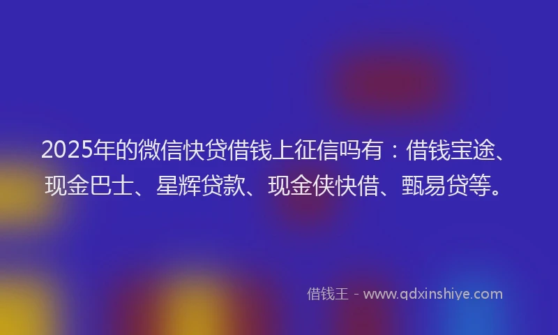 2025年的微信快贷借钱上征信吗有：借钱宝途、现金巴士、星辉贷款、现金侠快借、甄易贷等。