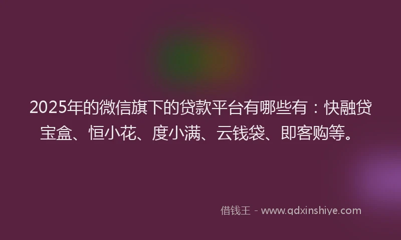 2025年的微信旗下的贷款平台有哪些有：快融贷宝盒、恒小花、度小满、云钱袋、即客购等。
