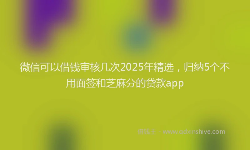 微信可以借钱审核几次2025年精选，归纳5个不用面签和芝麻分的贷款app