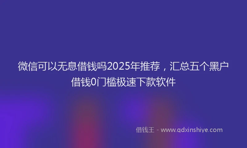 微信可以无息借钱吗2025年推荐，汇总五个黑户借钱0门槛极速下款软件