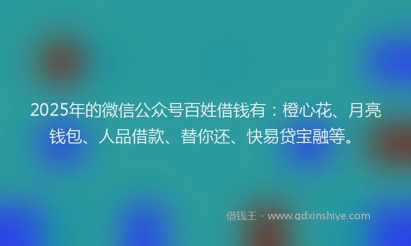 2025年的微信公众号百姓借钱有：橙心花、月亮钱包、人品借款、替你还、快易贷宝融等。