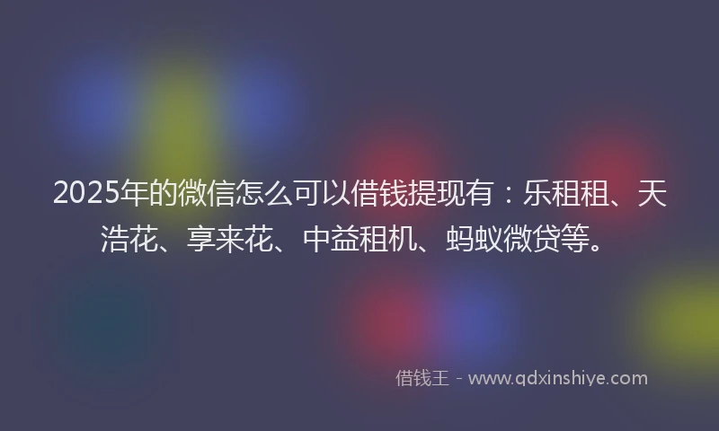 2025年的微信怎么可以借钱提现有：乐租租、天浩花、享来花、中益租机、蚂蚁微贷等。
