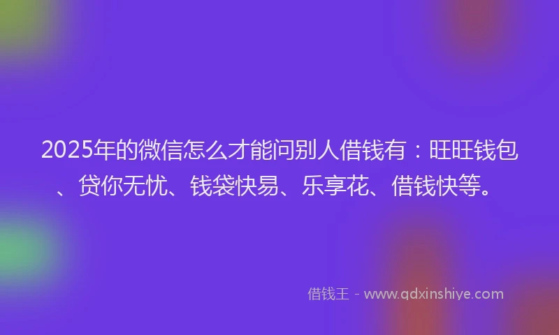 2025年的微信怎么才能问别人借钱有：旺旺钱包、贷你无忧、钱袋快易、乐享花、借钱快等。
