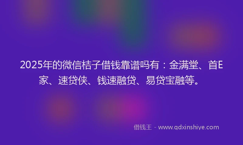 2025年的微信桔子借钱靠谱吗有：金满堂、首E家、速贷侠、钱速融贷、易贷宝融等。
