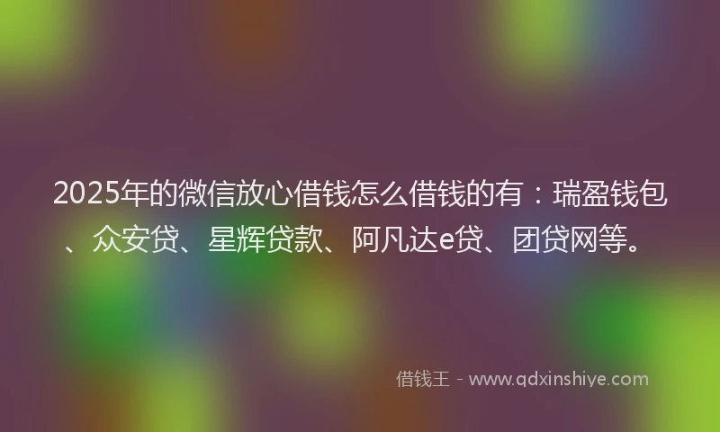 2025年的微信放心借钱怎么借钱的有：瑞盈钱包、众安贷、星辉贷款、阿凡达e贷、团贷网等。