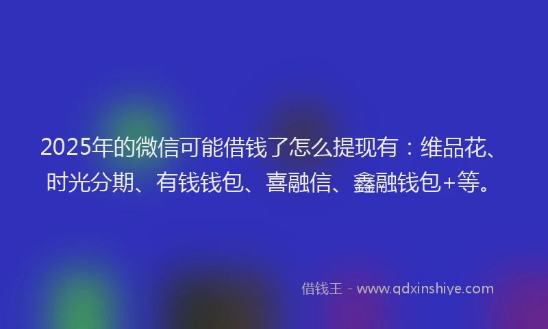2025年的微信可能借钱了怎么提现有：维品花、时光分期、有钱钱包、喜融信、鑫融钱包+等。
