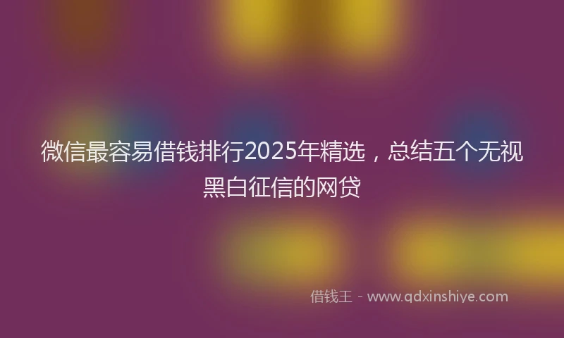 微信最容易借钱排行2025年精选，总结五个无视黑白征信的网贷
