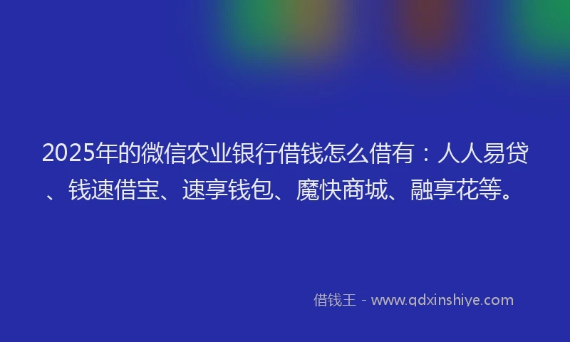 2025年的微信农业银行借钱怎么借有：人人易贷、钱速借宝、速享钱包、魔快商城、融享花等。