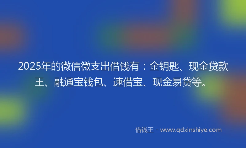 2025年的微信微支出借钱有：金钥匙、现金贷款王、融通宝钱包、速借宝、现金易贷等。