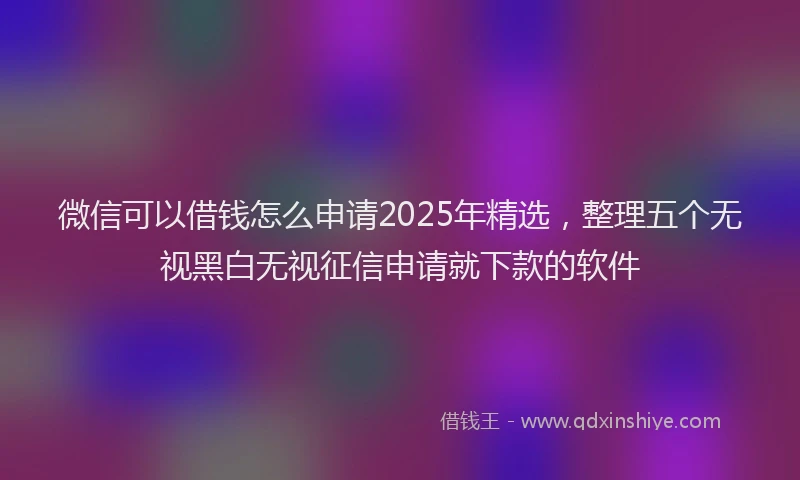 微信可以借钱怎么申请2025年精选，整理五个无视黑白无视征信申请就下款的软件