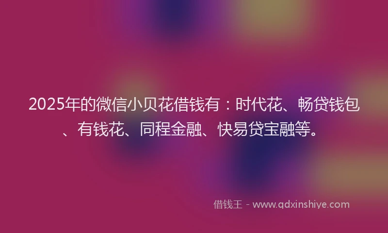 2025年的微信小贝花借钱有：时代花、畅贷钱包、有钱花、同程金融、快易贷宝融等。