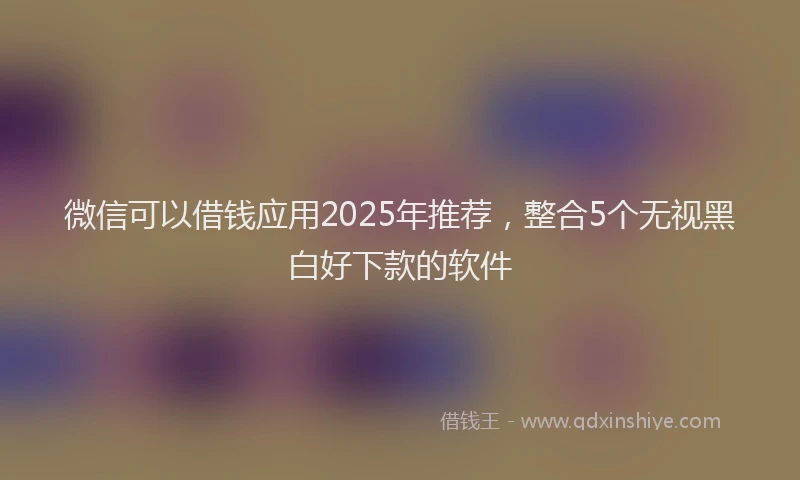 微信可以借钱应用2025年推荐，整合5个无视黑白好下款的软件