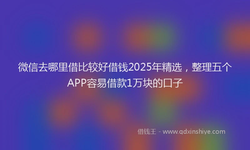 微信去哪里借比较好借钱2025年精选，整理五个APP容易借款1万块的口子