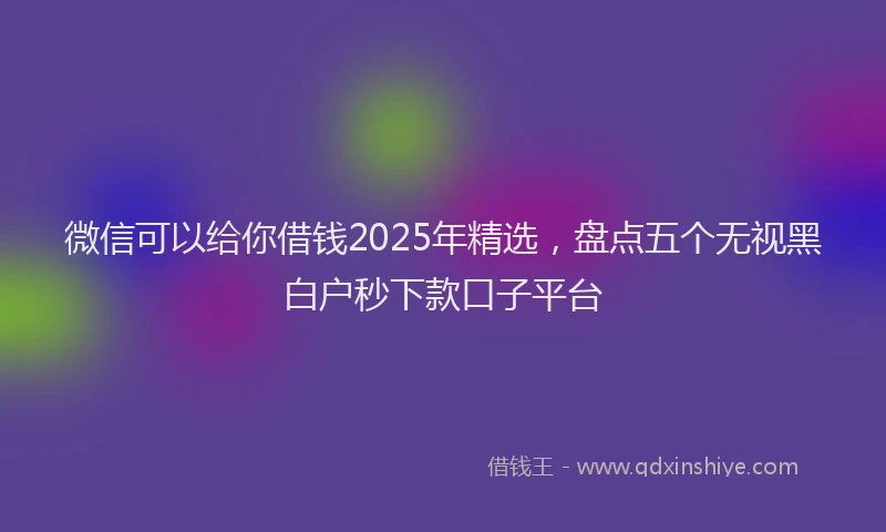 微信可以给你借钱2025年精选，盘点五个无视黑白户秒下款口子平台