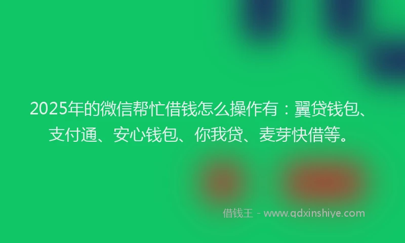 2025年的微信帮忙借钱怎么操作有：翼贷钱包、支付通、安心钱包、你我贷、麦芽快借等。