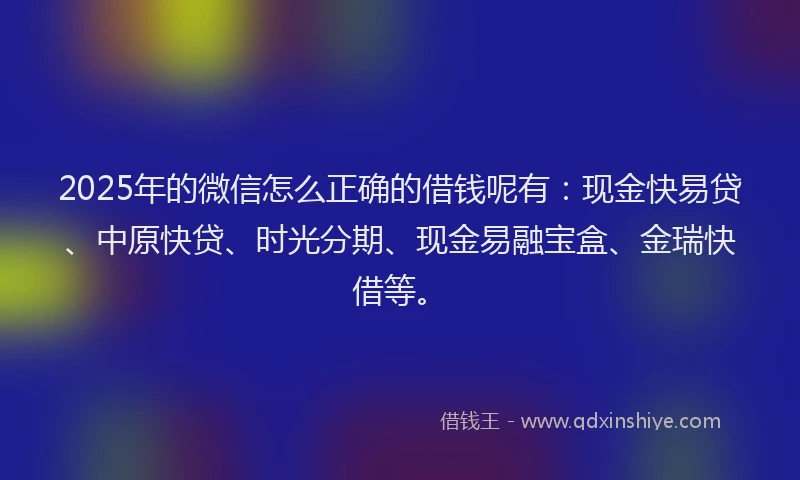2025年的微信怎么正确的借钱呢有：现金快易贷、中原快贷、时光分期、现金易融宝盒、金瑞快借等。