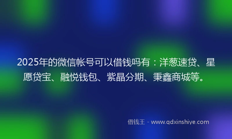 2025年的微信帐号可以借钱吗有：洋葱速贷、星愿贷宝、融悦钱包、紫晶分期、秉鑫商城等。