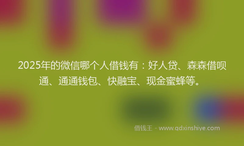 2025年的微信哪个人借钱有：好人贷、森森借呗通、通通钱包、快融宝、现金蜜蜂等。