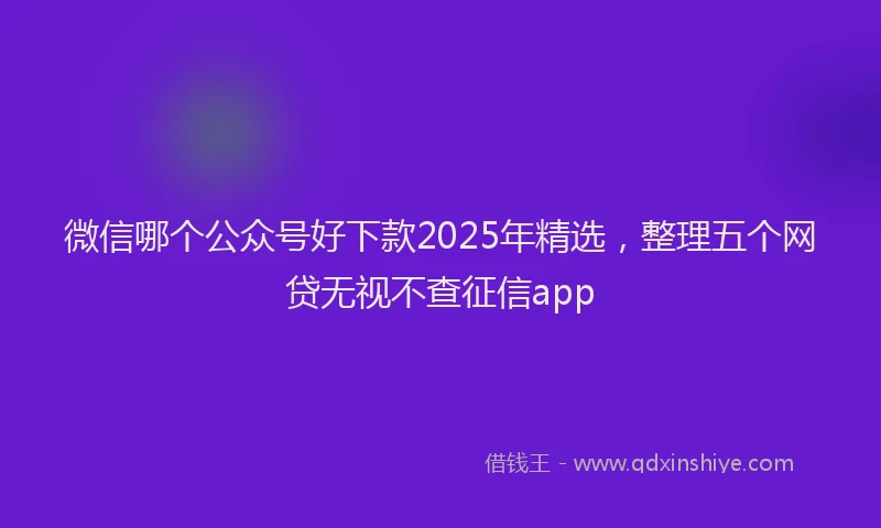 微信哪个公众号好下款2025年精选，整理五个网贷无视不查征信app