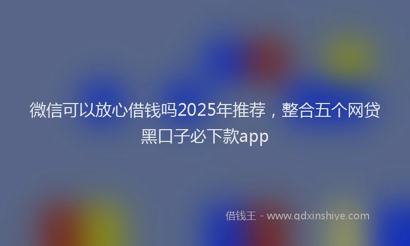 微信可以放心借钱吗2025年推荐，整合五个网贷黑口子必下款app