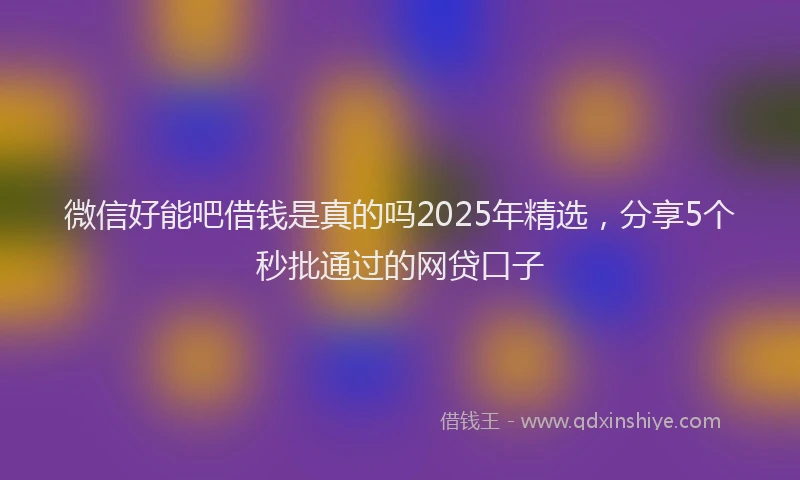 微信好能吧借钱是真的吗2025年精选，分享5个秒批通过的网贷口子