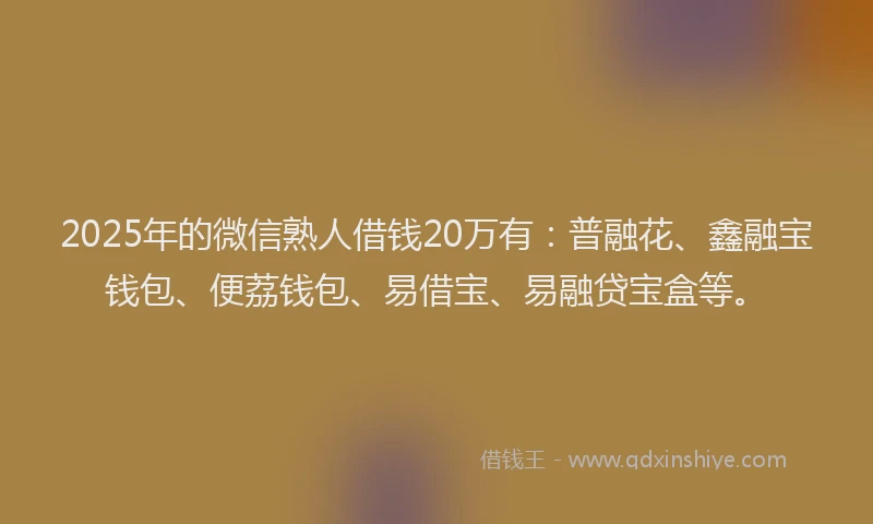2025年的微信熟人借钱20万有：普融花、鑫融宝钱包、便荔钱包、易借宝、易融贷宝盒等。