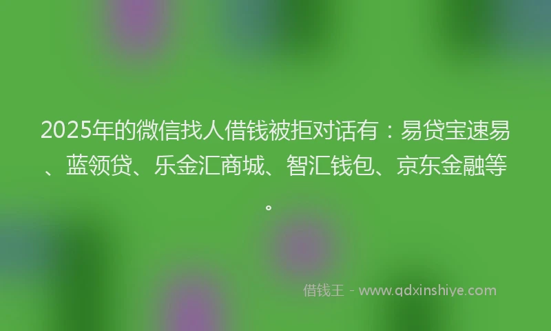 2025年的微信找人借钱被拒对话有：易贷宝速易、蓝领贷、乐金汇商城、智汇钱包、京东金融等。